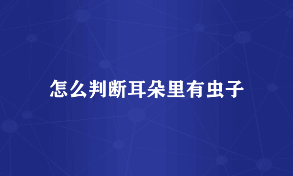 怎么判断耳朵里有虫子