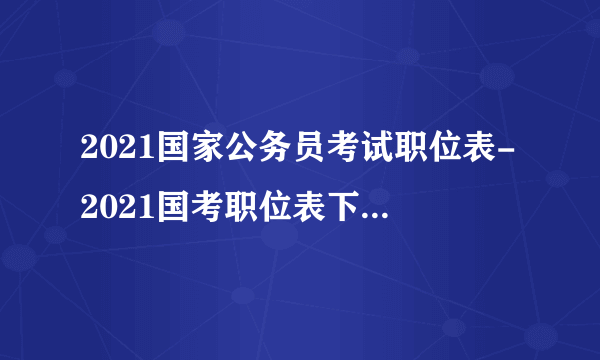 2021国家公务员考试职位表-2021国考职位表下载-国家公务员考试