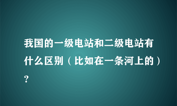 我国的一级电站和二级电站有什么区别（比如在一条河上的）？