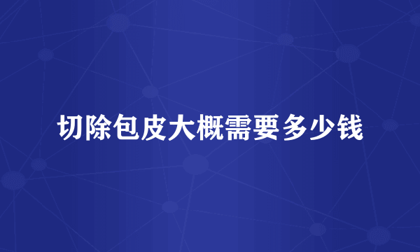 切除包皮大概需要多少钱