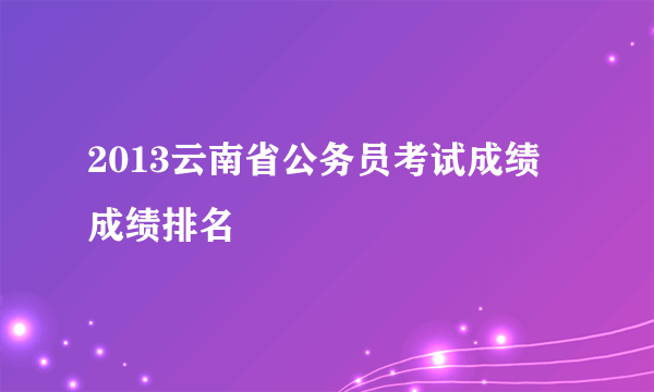 2013云南省公务员考试成绩 成绩排名