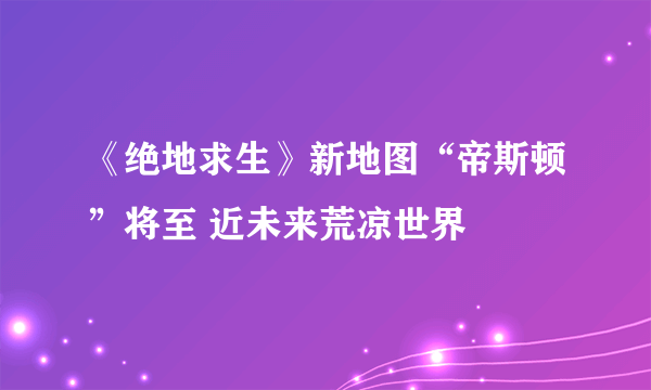 《绝地求生》新地图“帝斯顿”将至 近未来荒凉世界