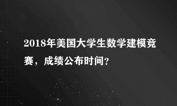 2018年美国大学生数学建模竞赛，成绩公布时间？