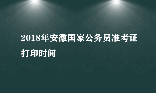 2018年安徽国家公务员准考证打印时间