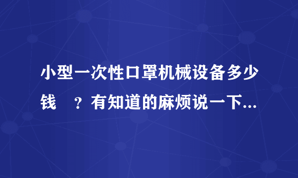 小型一次性口罩机械设备多少钱	？有知道的麻烦说一下，急等啊