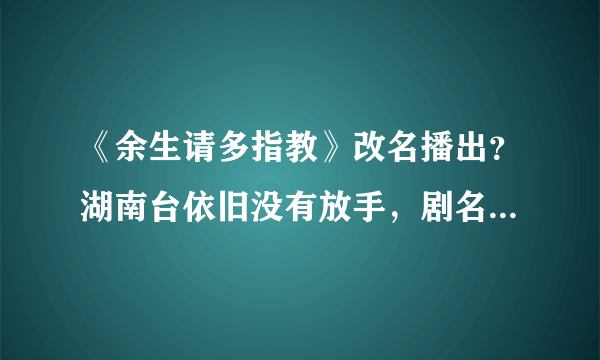 《余生请多指教》改名播出？湖南台依旧没有放手，剧名虽土但好使