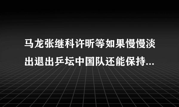 马龙张继科许昕等如果慢慢淡出退出乒坛中国队还能保持王者地位吗？为什么？