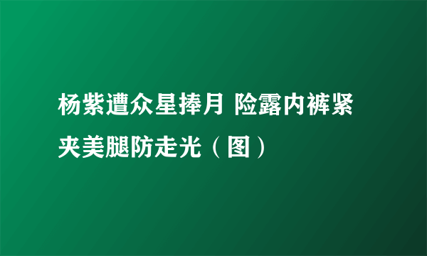 杨紫遭众星捧月 险露内裤紧夹美腿防走光（图）
