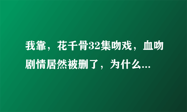 我靠，花千骨32集吻戏，血吻剧情居然被删了，为什么要把这一节删了
