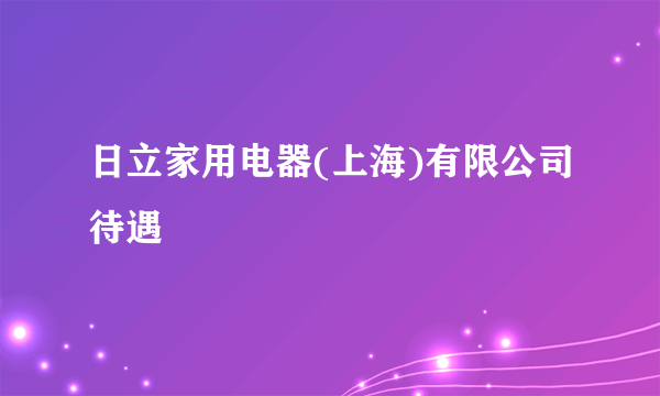 日立家用电器(上海)有限公司待遇