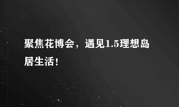 聚焦花博会，遇见1.5理想岛居生活！