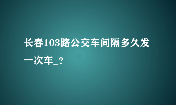 长春103路公交车间隔多久发一次车_？