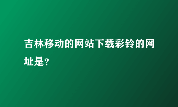 吉林移动的网站下载彩铃的网址是？