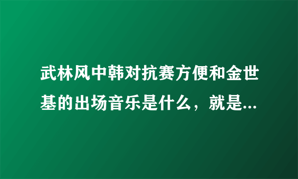 武林风中韩对抗赛方便和金世基的出场音乐是什么，就是金世基出场的时候唱的那个