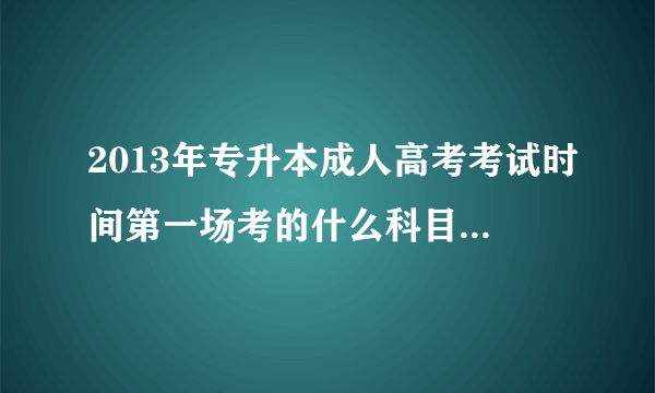 2013年专升本成人高考考试时间第一场考的什么科目啊？第二场呢？