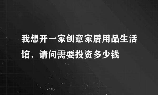 我想开一家创意家居用品生活馆，请问需要投资多少钱