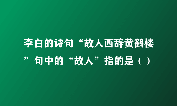 李白的诗句“故人西辞黄鹤楼”句中的“故人”指的是（）