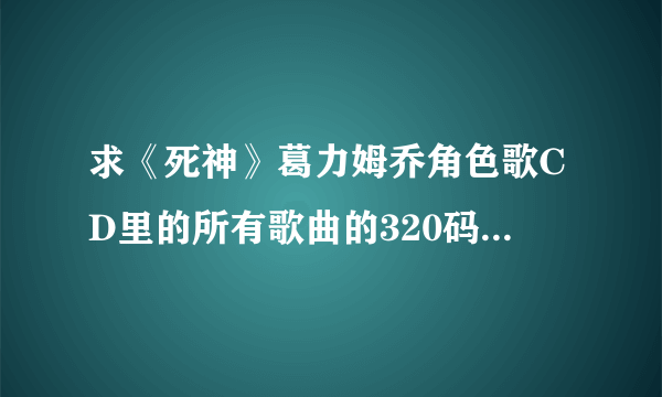 求《死神》葛力姆乔角色歌CD里的所有歌曲的320码率MP3，另外专辑的高清图片也要，谢谢好心的大侠
