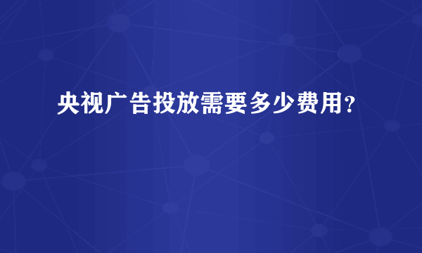 央视广告投放需要多少费用？
