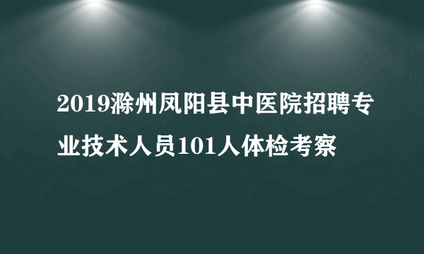 2019滁州凤阳县中医院招聘专业技术人员101人体检考察
