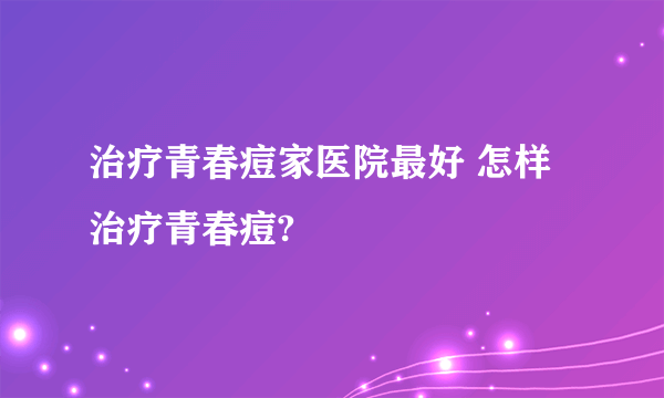治疗青春痘家医院最好 怎样治疗青春痘?