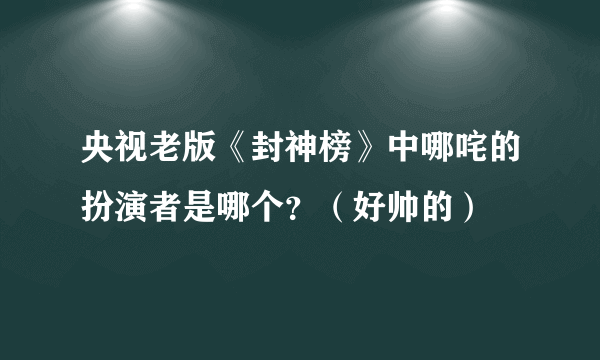 央视老版《封神榜》中哪咤的扮演者是哪个？（好帅的）