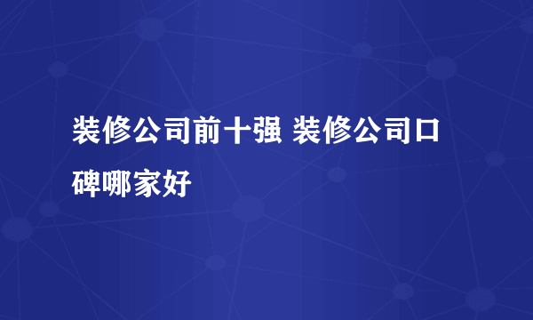 装修公司前十强 装修公司口碑哪家好