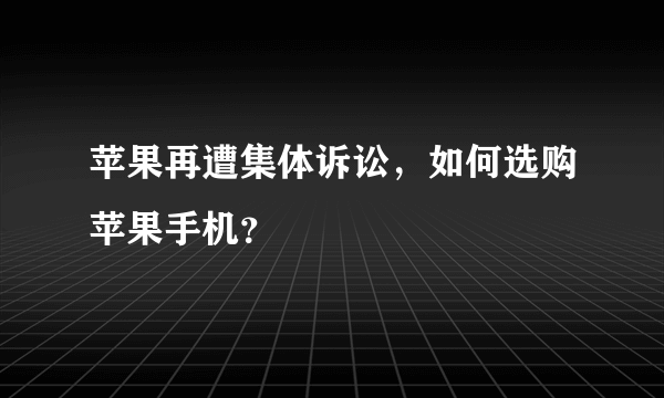 苹果再遭集体诉讼，如何选购苹果手机？
