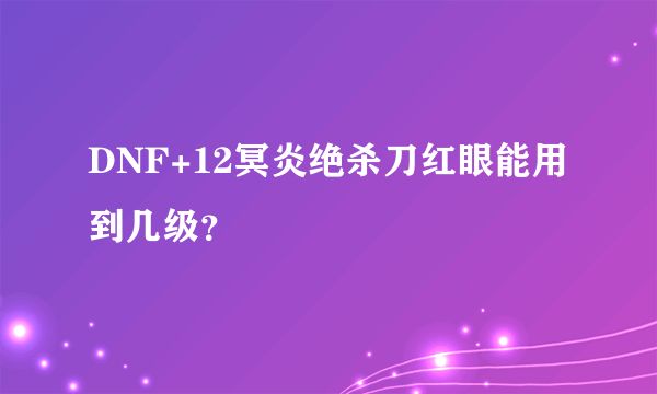 DNF+12冥炎绝杀刀红眼能用到几级？