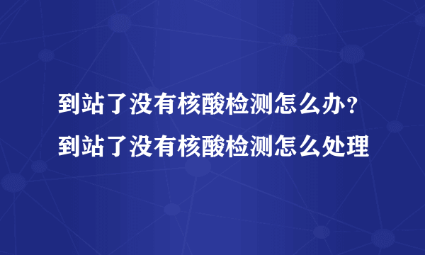 到站了没有核酸检测怎么办？到站了没有核酸检测怎么处理