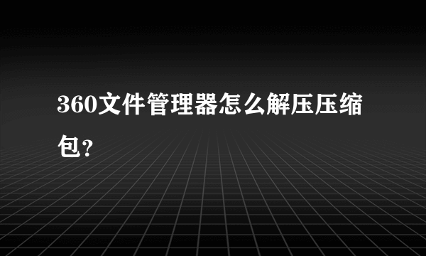 360文件管理器怎么解压压缩包？
