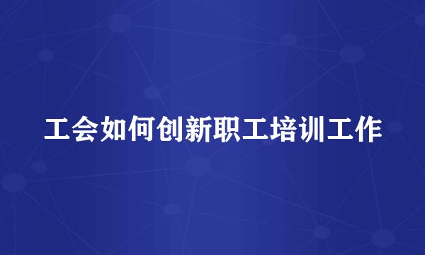 工会如何创新职工培训工作