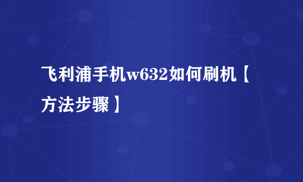 飞利浦手机w632如何刷机【方法步骤】