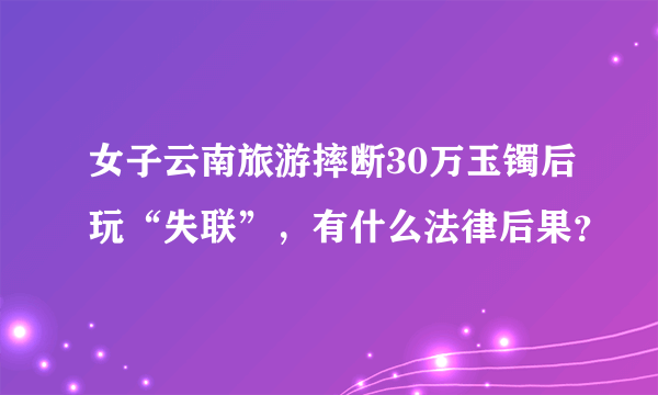 女子云南旅游摔断30万玉镯后玩“失联”，有什么法律后果？