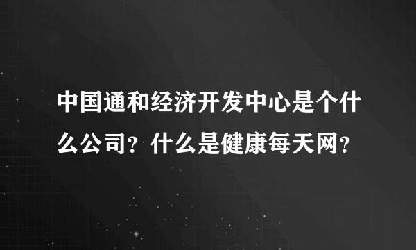 中国通和经济开发中心是个什么公司？什么是健康每天网？