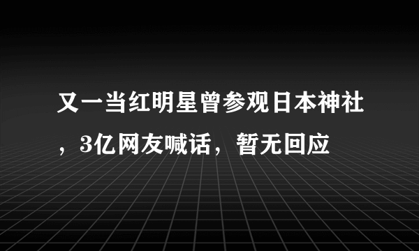 又一当红明星曾参观日本神社，3亿网友喊话，暂无回应