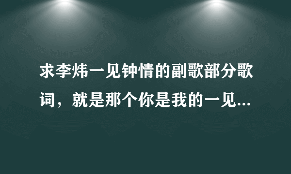 求李炜一见钟情的副歌部分歌词，就是那个你是我的一见钟情…那部分