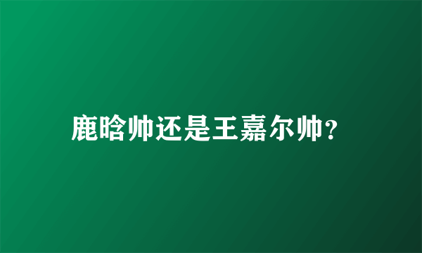 鹿晗帅还是王嘉尔帅？