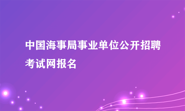 中国海事局事业单位公开招聘考试网报名