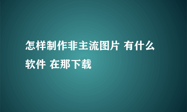 怎样制作非主流图片 有什么软件 在那下载