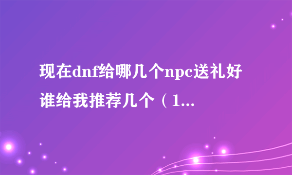 现在dnf给哪几个npc送礼好 谁给我推荐几个（10个以内）