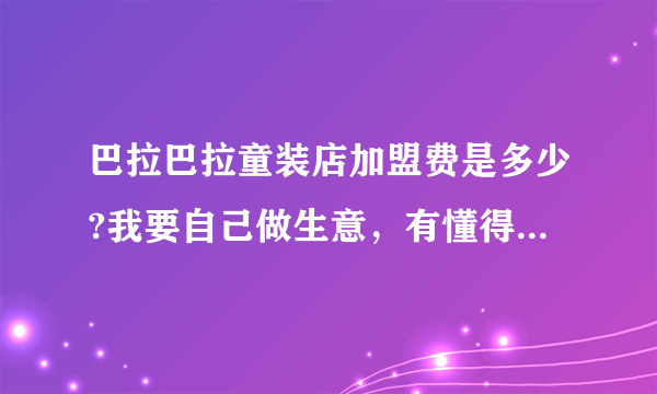 巴拉巴拉童装店加盟费是多少?我要自己做生意，有懂得这个的朋友吗？
