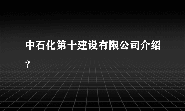 中石化第十建设有限公司介绍？