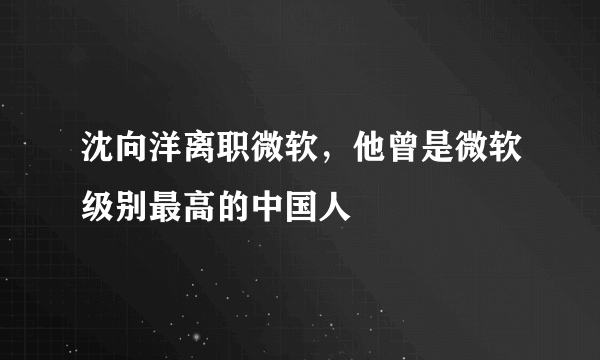 沈向洋离职微软，他曾是微软级别最高的中国人