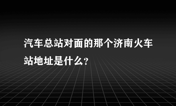 汽车总站对面的那个济南火车站地址是什么？
