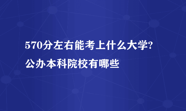 570分左右能考上什么大学? 公办本科院校有哪些