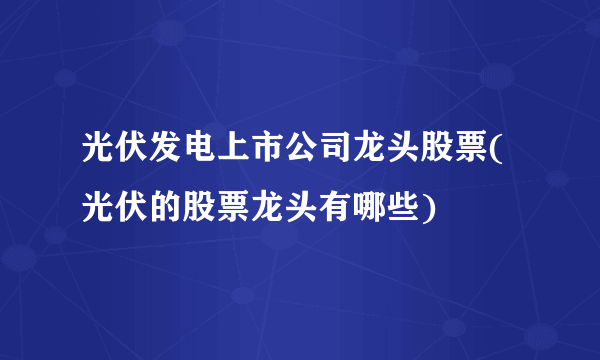 光伏发电上市公司龙头股票(光伏的股票龙头有哪些) 