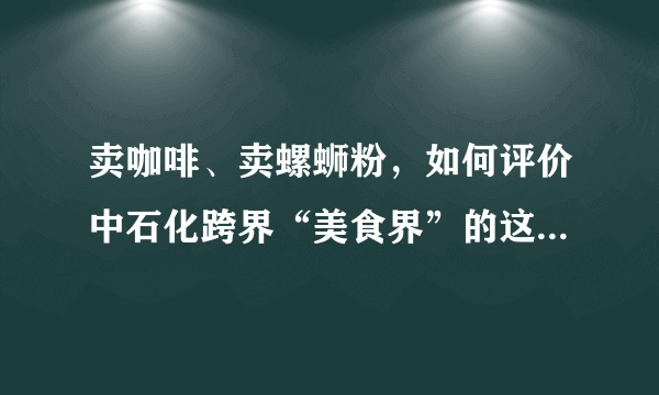 卖咖啡、卖螺蛳粉，如何评价中石化跨界“美食界”的这一行为？