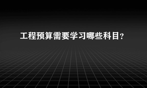 工程预算需要学习哪些科目？