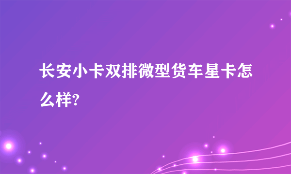 长安小卡双排微型货车星卡怎么样?